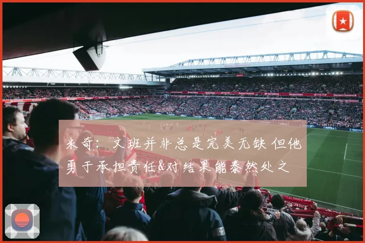 米奇：文班并非总是完美无缺 但他勇于承担责任&对结果能泰然处之