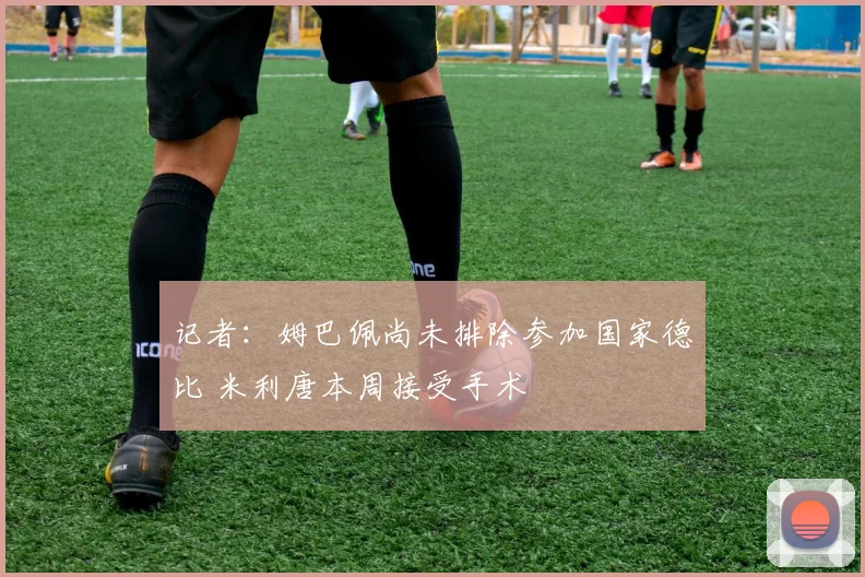 记者：姆巴佩尚未排除参加国家德比 米利唐本周接受手术
