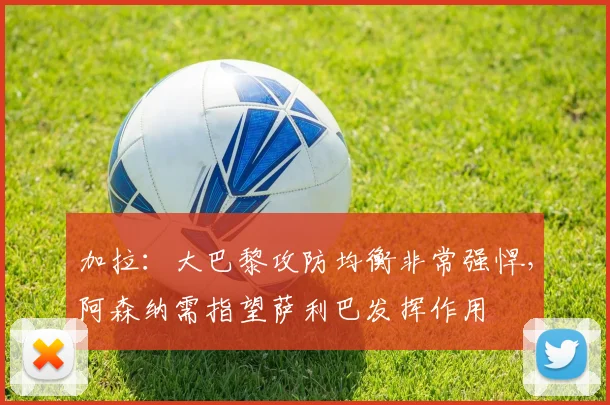 加拉：大巴黎攻防均衡非常强悍，阿森纳需指望萨利巴发挥作用