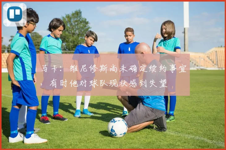 马卡：维尼修斯尚未确定续约事宜，有时他对球队现状感到失望