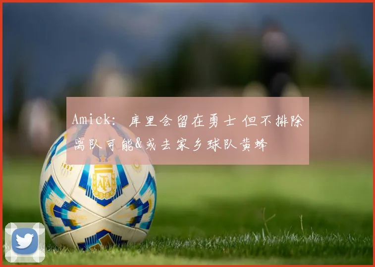 Amick：库里会留在勇士 但不排除离队可能&或去家乡球队黄蜂